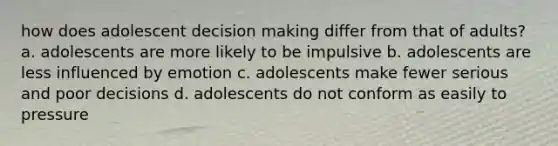 how does adolescent decision making differ from that of adults? a. adolescents are more likely to be impulsive b. adolescents are less influenced by emotion c. adolescents make fewer serious and poor decisions d. adolescents do not conform as easily to pressure