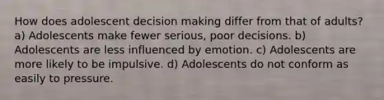 How does adolescent <a href='https://www.questionai.com/knowledge/kuI1pP196d-decision-making' class='anchor-knowledge'>decision making</a> differ from that of adults? a) Adolescents make fewer serious, poor decisions. b) Adolescents are less influenced by emotion. c) Adolescents are more likely to be impulsive. d) Adolescents do not conform as easily to pressure.