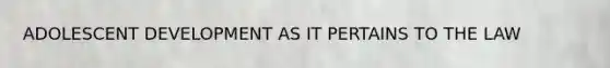 ADOLESCENT DEVELOPMENT AS IT PERTAINS TO THE LAW