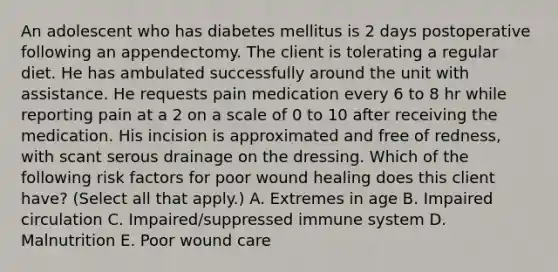 An adolescent who has diabetes mellitus is 2 days postoperative following an appendectomy. The client is tolerating a regular diet. He has ambulated successfully around the unit with assistance. He requests pain medication every 6 to 8 hr while reporting pain at a 2 on a scale of 0 to 10 after receiving the medication. His incision is approximated and free of redness, with scant serous drainage on the dressing. Which of the following risk factors for poor wound healing does this client have? (Select all that apply.) A. Extremes in age B. Impaired circulation C. Impaired/suppressed immune system D. Malnutrition E. Poor wound care