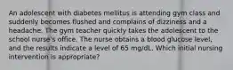 An adolescent with diabetes mellitus is attending gym class and suddenly becomes flushed and complains of dizziness and a headache. The gym teacher quickly takes the adolescent to the school nurse's office. The nurse obtains a blood glucose level, and the results indicate a level of 65 mg/dL. Which initial nursing intervention is appropriate?