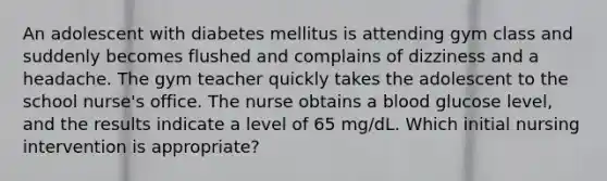 An adolescent with diabetes mellitus is attending gym class and suddenly becomes flushed and complains of dizziness and a headache. The gym teacher quickly takes the adolescent to the school nurse's office. The nurse obtains a blood glucose level, and the results indicate a level of 65 mg/dL. Which initial nursing intervention is appropriate?