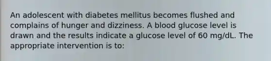 An adolescent with diabetes mellitus becomes flushed and complains of hunger and dizziness. A blood glucose level is drawn and the results indicate a glucose level of 60 mg/dL. The appropriate intervention is to: