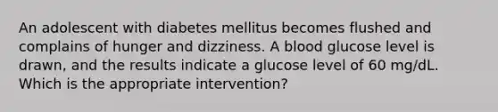 An adolescent with diabetes mellitus becomes flushed and complains of hunger and dizziness. A blood glucose level is drawn, and the results indicate a glucose level of 60 mg/dL. Which is the appropriate intervention?