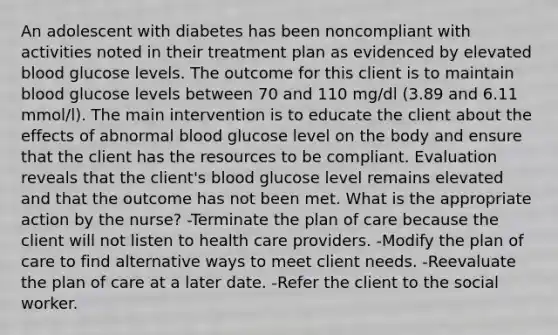 An adolescent with diabetes has been noncompliant with activities noted in their treatment plan as evidenced by elevated blood glucose levels. The outcome for this client is to maintain blood glucose levels between 70 and 110 mg/dl (3.89 and 6.11 mmol/l). The main intervention is to educate the client about the effects of abnormal blood glucose level on the body and ensure that the client has the resources to be compliant. Evaluation reveals that the client's blood glucose level remains elevated and that the outcome has not been met. What is the appropriate action by the nurse? -Terminate the plan of care because the client will not listen to health care providers. -Modify the plan of care to find alternative ways to meet client needs. -Reevaluate the plan of care at a later date. -Refer the client to the social worker.