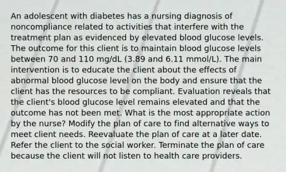 An adolescent with diabetes has a nursing diagnosis of noncompliance related to activities that interfere with the treatment plan as evidenced by elevated blood glucose levels. The outcome for this client is to maintain blood glucose levels between 70 and 110 mg/dL (3.89 and 6.11 mmol/L). The main intervention is to educate the client about the effects of abnormal blood glucose level on the body and ensure that the client has the resources to be compliant. Evaluation reveals that the client's blood glucose level remains elevated and that the outcome has not been met. What is the most appropriate action by the nurse? Modify the plan of care to find alternative ways to meet client needs. Reevaluate the plan of care at a later date. Refer the client to the social worker. Terminate the plan of care because the client will not listen to health care providers.