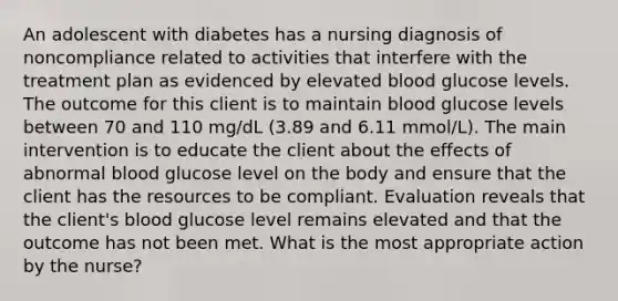 An adolescent with diabetes has a nursing diagnosis of noncompliance related to activities that interfere with the treatment plan as evidenced by elevated blood glucose levels. The outcome for this client is to maintain blood glucose levels between 70 and 110 mg/dL (3.89 and 6.11 mmol/L). The main intervention is to educate the client about the effects of abnormal blood glucose level on the body and ensure that the client has the resources to be compliant. Evaluation reveals that the client's blood glucose level remains elevated and that the outcome has not been met. What is the most appropriate action by the nurse?