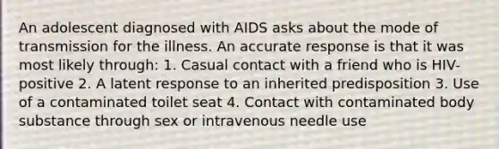 An adolescent diagnosed with AIDS asks about the mode of transmission for the illness. An accurate response is that it was most likely through: 1. Casual contact with a friend who is HIV-positive 2. A latent response to an inherited predisposition 3. Use of a contaminated toilet seat 4. Contact with contaminated body substance through sex or intravenous needle use