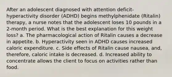 After an adolescent diagnosed with attention deficit-hyperactivity disorder (ADHD) begins methylphenidate (Ritalin) therapy, a nurse notes that the adolescent loses 10 pounds in a 2-month period. What is the best explanation for this weight loss? a. The pharmacological action of Ritalin causes a decrease in appetite. b. Hyperactivity seen in ADHD causes increased caloric expenditure. c. Side effects of Ritalin cause nausea, and, therefore, caloric intake is decreased. d. Increased ability to concentrate allows the client to focus on activities rather than food.