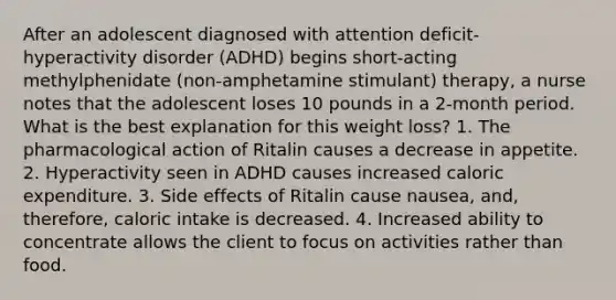 After an adolescent diagnosed with attention deficit-hyperactivity disorder (ADHD) begins short-acting methylphenidate (non-amphetamine stimulant) therapy, a nurse notes that the adolescent loses 10 pounds in a 2-month period. What is the best explanation for this weight loss? 1. The pharmacological action of Ritalin causes a decrease in appetite. 2. Hyperactivity seen in ADHD causes increased caloric expenditure. 3. Side effects of Ritalin cause nausea, and, therefore, caloric intake is decreased. 4. Increased ability to concentrate allows the client to focus on activities rather than food.