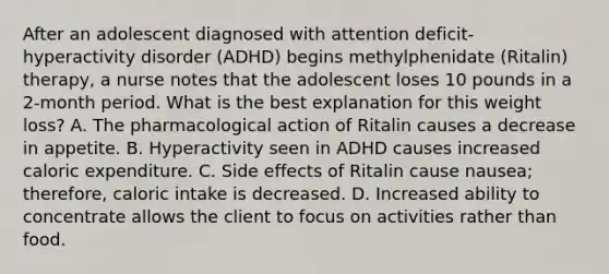 After an adolescent diagnosed with attention deficit-hyperactivity disorder (ADHD) begins methylphenidate (Ritalin) therapy, a nurse notes that the adolescent loses 10 pounds in a 2-month period. What is the best explanation for this weight loss? A. The pharmacological action of Ritalin causes a decrease in appetite. B. Hyperactivity seen in ADHD causes increased caloric expenditure. C. Side effects of Ritalin cause nausea; therefore, caloric intake is decreased. D. Increased ability to concentrate allows the client to focus on activities rather than food.