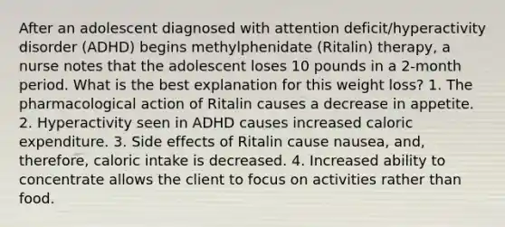 After an adolescent diagnosed with attention deficit/hyperactivity disorder (ADHD) begins methylphenidate (Ritalin) therapy, a nurse notes that the adolescent loses 10 pounds in a 2-month period. What is the best explanation for this weight loss? 1. The pharmacological action of Ritalin causes a decrease in appetite. 2. Hyperactivity seen in ADHD causes increased caloric expenditure. 3. Side effects of Ritalin cause nausea, and, therefore, caloric intake is decreased. 4. Increased ability to concentrate allows the client to focus on activities rather than food.