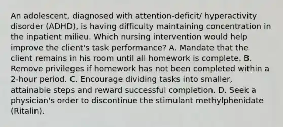 An adolescent, diagnosed with attention-deficit/ hyperactivity disorder (ADHD), is having difficulty maintaining concentration in the inpatient milieu. Which nursing intervention would help improve the client's task performance? A. Mandate that the client remains in his room until all homework is complete. B. Remove privileges if homework has not been completed within a 2-hour period. C. Encourage dividing tasks into smaller, attainable steps and reward successful completion. D. Seek a physician's order to discontinue the stimulant methylphenidate (Ritalin).