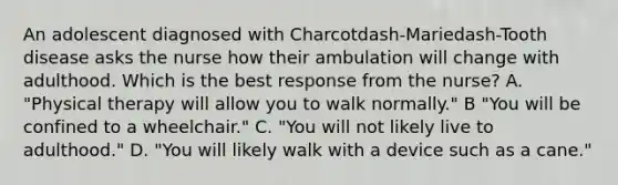 An adolescent diagnosed with Charcotdash-Mariedash-Tooth disease asks the nurse how their ambulation will change with adulthood. Which is the best response from the​ nurse? A. "Physical therapy will allow you to walk​ normally." B ​"You will be confined to a​ wheelchair." C. "You will not likely live to​ adulthood." D. "You will likely walk with a device such as a​ cane."