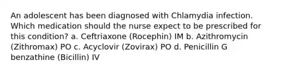 An adolescent has been diagnosed with Chlamydia infection. Which medication should the nurse expect to be prescribed for this condition? a. Ceftriaxone (Rocephin) IM b. Azithromycin (Zithromax) PO c. Acyclovir (Zovirax) PO d. Penicillin G benzathine (Bicillin) IV