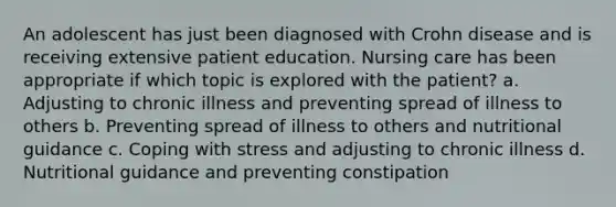 An adolescent has just been diagnosed with Crohn disease and is receiving extensive patient education. Nursing care has been appropriate if which topic is explored with the patient? a. Adjusting to chronic illness and preventing spread of illness to others b. Preventing spread of illness to others and nutritional guidance c. Coping with stress and adjusting to chronic illness d. Nutritional guidance and preventing constipation