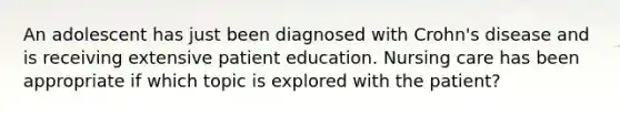 An adolescent has just been diagnosed with Crohn's disease and is receiving extensive patient education. Nursing care has been appropriate if which topic is explored with the patient?