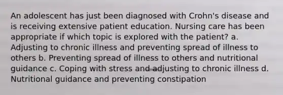 An adolescent has just been diagnosed with Crohn's disease and is receiving extensive patient education. Nursing care has been appropriate if which topic is explored with the patient? a. Adjusting to chronic illness and preventing spread of illness to others b. Preventing spread of illness to others and nutritional guidance c. Coping with stress and adjusting to chronic illness d. Nutritional guidance and preventing constipation