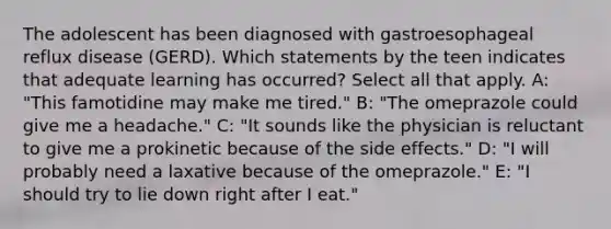 The adolescent has been diagnosed with gastroesophageal reflux disease (GERD). Which statements by the teen indicates that adequate learning has occurred? Select all that apply. A: "This famotidine may make me tired." B: "The omeprazole could give me a headache." C: "It sounds like the physician is reluctant to give me a prokinetic because of the side effects." D: "I will probably need a laxative because of the omeprazole." E: "I should try to lie down right after I eat."