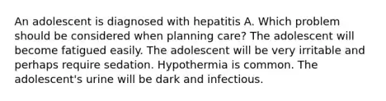 An adolescent is diagnosed with hepatitis A. Which problem should be considered when planning care? The adolescent will become fatigued easily. The adolescent will be very irritable and perhaps require sedation. Hypothermia is common. The adolescent's urine will be dark and infectious.