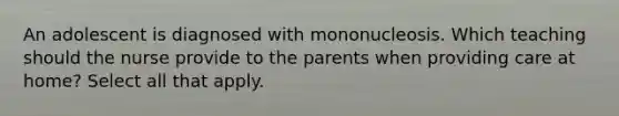 An adolescent is diagnosed with mononucleosis. Which teaching should the nurse provide to the parents when providing care at home? Select all that apply.