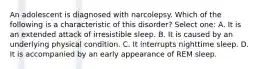 An adolescent is diagnosed with narcolepsy. Which of the following is a characteristic of this disorder? Select one: A. It is an extended attack of irresistible sleep. B. It is caused by an underlying physical condition. C. It interrupts nighttime sleep. D. It is accompanied by an early appearance of REM sleep.