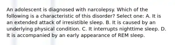 An adolescent is diagnosed with narcolepsy. Which of the following is a characteristic of this disorder? Select one: A. It is an extended attack of irresistible sleep. B. It is caused by an underlying physical condition. C. It interrupts nighttime sleep. D. It is accompanied by an early appearance of REM sleep.