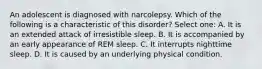 An adolescent is diagnosed with narcolepsy. Which of the following is a characteristic of this disorder? Select one: A. It is an extended attack of irresistible sleep. B. It is accompanied by an early appearance of REM sleep. C. It interrupts nighttime sleep. D. It is caused by an underlying physical condition.