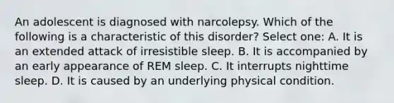 An adolescent is diagnosed with narcolepsy. Which of the following is a characteristic of this disorder? Select one: A. It is an extended attack of irresistible sleep. B. It is accompanied by an early appearance of REM sleep. C. It interrupts nighttime sleep. D. It is caused by an underlying physical condition.