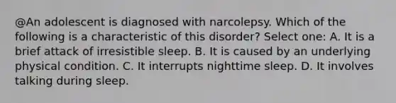 @An adolescent is diagnosed with narcolepsy. Which of the following is a characteristic of this disorder? Select one: A. It is a brief attack of irresistible sleep. B. It is caused by an underlying physical condition. C. It interrupts nighttime sleep. D. It involves talking during sleep.