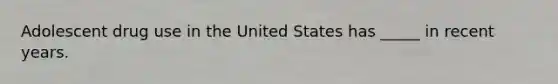 Adolescent drug use in the United States has _____ in recent years.