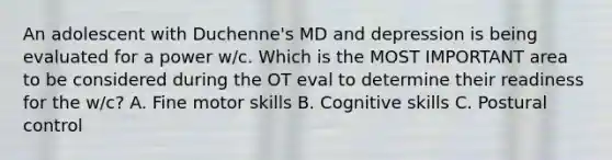 An adolescent with Duchenne's MD and depression is being evaluated for a power w/c. Which is the MOST IMPORTANT area to be considered during the OT eval to determine their readiness for the w/c? A. Fine motor skills B. Cognitive skills C. Postural control