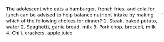 The adolescent who eats a hamburger, french fries, and cola for lunch can be advised to help balance nutrient intake by making which of the following choices for dinner? 1. Steak, baked potato, water 2. Spaghetti, garlic bread, milk 3. Pork chop, broccoli, milk 4. Chili, crackers, apple juice