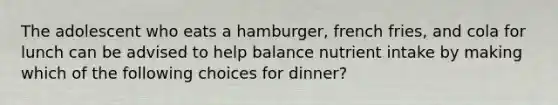 The adolescent who eats a hamburger, french fries, and cola for lunch can be advised to help balance nutrient intake by making which of the following choices for dinner?