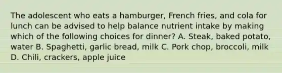 The adolescent who eats a hamburger, French fries, and cola for lunch can be advised to help balance nutrient intake by making which of the following choices for dinner? A. Steak, baked potato, water B. Spaghetti, garlic bread, milk C. Pork chop, broccoli, milk D. Chili, crackers, apple juice