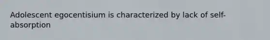 Adolescent egocentisium is characterized by lack of self-absorption