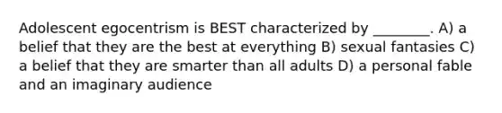 Adolescent egocentrism is BEST characterized by ________. A) a belief that they are the best at everything B) sexual fantasies C) a belief that they are smarter than all adults D) a personal fable and an imaginary audience