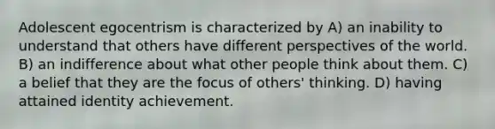 Adolescent egocentrism is characterized by A) an inability to understand that others have different perspectives of the world. B) an indifference about what other people think about them. C) a belief that they are the focus of others' thinking. D) having attained identity achievement.