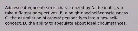 Adolescent egocentrism is characterized by A. the inability to take different perspectives. B. a heightened self-consciousness. C. the assimilation of others' perspectives into a new self-concept. D. the ability to speculate about ideal circumstances.