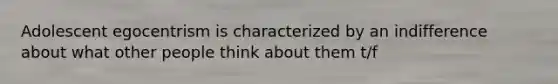 Adolescent egocentrism is characterized by an indifference about what other people think about them t/f