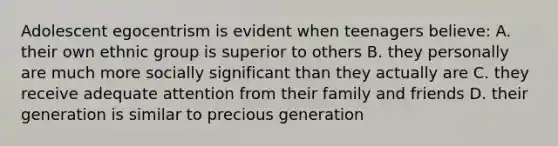 Adolescent egocentrism is evident when teenagers believe: A. their own ethnic group is superior to others B. they personally are much more socially significant than they actually are C. they receive adequate attention from their family and friends D. their generation is similar to precious generation