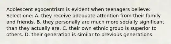 Adolescent egocentrism is evident when teenagers believe: Select one: A. they receive adequate attention from their family and friends. B. they personally are much more socially significant than they actually are. C. their own ethnic group is superior to others. D. their generation is similar to previous generations.