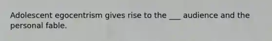 Adolescent egocentrism gives rise to the ___ audience and the personal fable.
