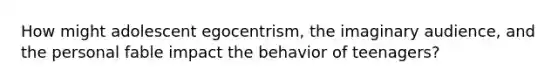 How might adolescent egocentrism, the imaginary audience, and the personal fable impact the behavior of teenagers?