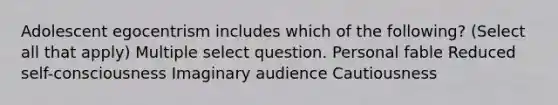 Adolescent egocentrism includes which of the following? (Select all that apply) Multiple select question. Personal fable Reduced self-consciousness Imaginary audience Cautiousness