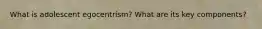 What is adolescent egocentrism? What are its key components?