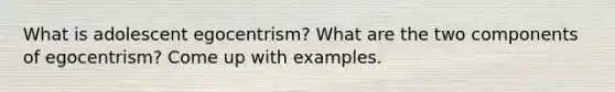 What is adolescent egocentrism? What are the two components of egocentrism? Come up with examples.