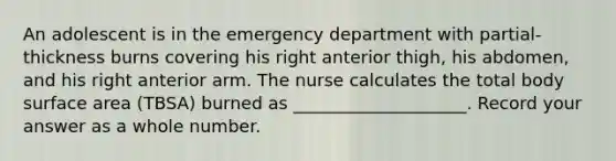 An adolescent is in the emergency department with partial-thickness burns covering his right anterior thigh, his abdomen, and his right anterior arm. The nurse calculates the total body surface area (TBSA) burned as ____________________. Record your answer as a whole number.