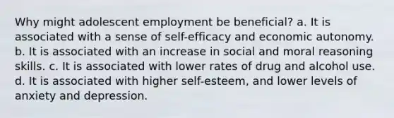 Why might adolescent employment be beneficial? a. It is associated with a sense of self-efficacy and economic autonomy. b. It is associated with an increase in social and moral reasoning skills. c. It is associated with lower rates of drug and alcohol use. d. It is associated with higher self-esteem, and lower levels of anxiety and depression.