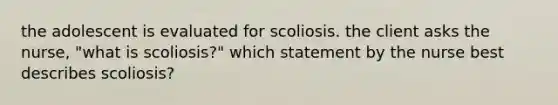 the adolescent is evaluated for scoliosis. the client asks the nurse, "what is scoliosis?" which statement by the nurse best describes scoliosis?